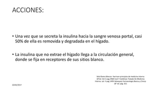 ACCIONES:
• Una vez que se secreta la insulina hacia la sangre venosa portal, casi
50% de ella es removida y degradada en el hígado.
• La insulina que no extrae el hígado llega a la circulación general,
donde se fija en receptores de sus sitios blanco.
23/02/2017
Vela Rivera Marcos Harrison principios de medicina interna
18°ed. Vol 2 pag 2968 Cecil Y Goldman Tratado De Medicina
Interna vol. II pag 1494 Velasquéz Farmacologia Basica y Clinica
18° ed. pág. 621
 
