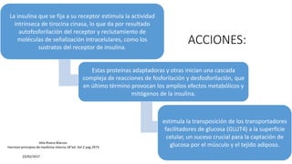 ACCIONES:
La insulina que se fija a su receptor estimula la actividad
intrínseca de tirocina cinasa, lo que da por resultado
autofosforilación del receptor y reclutamiento de
moléculas de señalización intracelulares, como los
sustratos del receptor de insulina.
Estas proteínas adaptadoras y otras inician una cascada
compleja de reacciones de fosforilación y desfosforilación, que
en último término provocan los amplios efectos metabólicos y
mitógenos de la insulina.
estimula la transposición de los transportadores
facilitadores de glucosa (GLUT4) a la superficie
celular, un suceso crucial para la captación de
glucosa por el músculo y el tejido adiposo.
23/02/2017
Vela Rivera Marcos
Harrison principios de medicina interna 18°ed. Vol 2 pag 2973
 