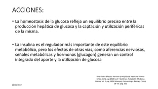 ACCIONES:
• La homeostasis de la glucosa refleja un equilibrio preciso entre la
producción hepática de glucosa y la captación y utilización periféricas
de la misma.
• La insulina es el regulador más importante de este equilibrio
metabólico, pero los efectos de otras vías, como aferencias nerviosas,
señales metabólicas y hormonas (glucagon) generan un control
integrado del aporte y la utilización de glucosa
23/02/2017
Vela Rivera Marcos Harrison principios de medicina interna
18°ed. Vol 2 pag 2968 Cecil Y Goldman Tratado De Medicina
Interna vol. II pag 1494 Velasquéz Farmacologia Basica y Clinica
18° ed. pág. 621
 