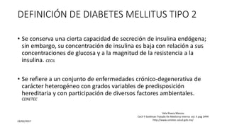 DEFINICIÓN DE DIABETES MELLITUS TIPO 2
• Se conserva una cierta capacidad de secreción de insulina endógena;
sin embargo, su concentración de insulina es baja con relación a sus
concentraciones de glucosa y a la magnitud de la resistencia a la
insulina. CECIL
• Se refiere a un conjunto de enfermedades crónico-degenerativa de
carácter heterogéneo con grados variables de predisposición
hereditaria y con participación de diversos factores ambientales.
CENETEC
23/02/2017
Vela Rivera Marcos
Cecil Y Goldman Tratado De Medicina Interna vol. II pag 1494
http://www.cenetec.salud.gob.mx/
 