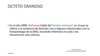 OCTETO OMINOSO
• En el año 2009, DeFronzo habló del “octeto ominoso”, en el que se
refería a la existencia de distintas vías y órganos relacionados con la
fisiopatología de la DM2, haciendo referencia no solo a los
mecanismos más clásicos.
23/02/2017
Vela Rivera Marcos
www.elsevier.es/semergen SEMERGEN
 