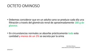 OCTETO OMINOSO
• Debemos considerar que en un adulto sano se produce cada día una
filtración a través del glomérulo renal de aproximadamente 180 g de
glucosa.
• En circunstancias normales se absorbe prácticamente toda esta
cantidad y menos de un 1% se excreta por la orina
23/02/2017
Vela Rivera Marcos
www.elsevier.es/semergen SEMERGEN
 