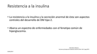 Resistencia a la insulina
• La resistencia a la insulina y la secreción anormal de ésta son aspectos
centrales del desarrollo de DM tipo 2.
• Abarca un espectro de enfermedades con el fenotipo común de
hiperglucemia.
23/02/2017
Vela Rivera Marcos
Harrison principios de medicina interna 18°ed. Vol 2 pag 2973
 
