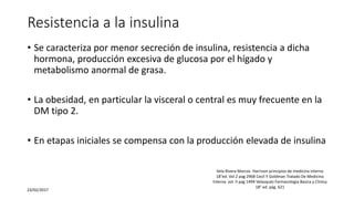 Resistencia a la insulina
• Se caracteriza por menor secreción de insulina, resistencia a dicha
hormona, producción excesiva de glucosa por el hígado y
metabolismo anormal de grasa.
• La obesidad, en particular la visceral o central es muy frecuente en la
DM tipo 2.
• En etapas iniciales se compensa con la producción elevada de insulina
23/02/2017
Vela Rivera Marcos Harrison principios de medicina interna
18°ed. Vol 2 pag 2968 Cecil Y Goldman Tratado De Medicina
Interna vol. II pag 1494 Velasquéz Farmacologia Basica y Clinica
18° ed. pág. 621
 