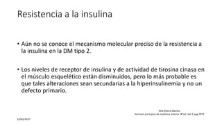 Resistencia a la insulina
• Aún no se conoce el mecanismo molecular preciso de la resistencia a
la insulina en la DM tipo 2.
• Los niveles de receptor de insulina y de actividad de tirosina cinasa en
el músculo esquelético están disminuidos, pero lo más probable es
que tales alteraciones sean secundarias a la hiperinsulinemia y no un
defecto primario.
23/02/2017
Vela Rivera Marcos
Harrison principios de medicina interna 18°ed. Vol 2 pag 2974
 