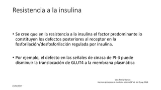 Resistencia a la insulina
• Se cree que en la resistencia a la insulina el factor predominante lo
constituyen los defectos posteriores al receptor en la
fosforilación/desfosforilación regulada por insulina.
• Por ejemplo, el defecto en las señales de cinasa de PI-3 puede
disminuir la translocación de GLUT4 a la membrana plasmática
23/02/2017
Vela Rivera Marcos
Harrison principios de medicina interna 18°ed. Vol 2 pag 2968
 