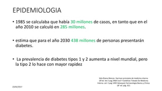EPIDEMIOLOGIA
• 1985 se calculaba que había 30 millones de casos, en tanto que en el
año 2010 se calculó en 285 millones.
• estima que para el año 2030 438 millones de personas presentarán
diabetes.
• La prevalencia de diabetes tipos 1 y 2 aumenta a nivel mundial, pero
la tipo 2 lo hace con mayor rapidez
23/02/2017
Vela Rivera Marcos Harrison principios de medicina interna
18°ed. Vol 2 pag 2968 Cecil Y Goldman Tratado De Medicina
Interna vol. II pag 1494 Velasquéz Farmacologia Basica y Clinica
18° ed. pág. 621
 