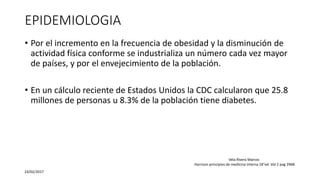 EPIDEMIOLOGIA
• Por el incremento en la frecuencia de obesidad y la disminución de
actividad física conforme se industrializa un número cada vez mayor
de países, y por el envejecimiento de la población.
• En un cálculo reciente de Estados Unidos la CDC calcularon que 25.8
millones de personas u 8.3% de la población tiene diabetes.
23/02/2017
Vela Rivera Marcos
Harrison principios de medicina interna 18°ed. Vol 2 pag 2968
 