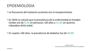 EPIDEMIOLOGIA
• La frecuencia del trastorno aumenta con el envejecimiento.
• En 2010 se calculó que la prevalencia de la enfermedad en Estados
Unidos era de 0.2% en personas <20 años y 11.3% en quienes
rebasaban dicha edad.
• En sujetos >60 años, la prevalencia de diabetes fue de 26.9%
23/02/2017
Vela Rivera Marcos
Harrison principios de medicina interna 18°ed. Vol 2 pag 2968
 