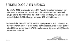 EPIDEMIOLOGIA EN MEXICO
• En el año 2012 se reportaron 418,797 pacientes diagnosticados con
diabetes, el 59% de los casos fueron del sexo femenino, siendo el
grupo etario de 50-59 años de edad el más afectado, con una tasa de
morbilidad de 1,237.90 casos por cada 100 mil habitantes.
• Cabe señalar que el comportamiento que presenta esta patología es
hacía el incremento, si la tendencia permanece igual se espera para el
año 2030 un aumento del 37.8% en el número de casos y 23.9% en la
tasa de morbilidad.
23/02/2017
Vela Rivera Marcos
Secretaria de Salud
BOLETÍN EPIDEMIOLÓGICO
DIABETES MELLITUS TIPO 2, PRIMER TRIMESTRE-2013
 