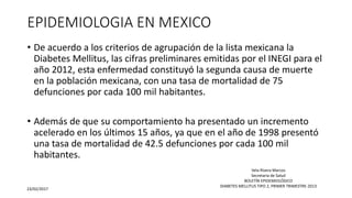 EPIDEMIOLOGIA EN MEXICO
• De acuerdo a los criterios de agrupación de la lista mexicana la
Diabetes Mellitus, las cifras preliminares emitidas por el INEGI para el
año 2012, esta enfermedad constituyó la segunda causa de muerte
en la población mexicana, con una tasa de mortalidad de 75
defunciones por cada 100 mil habitantes.
• Además de que su comportamiento ha presentado un incremento
acelerado en los últimos 15 años, ya que en el año de 1998 presentó
una tasa de mortalidad de 42.5 defunciones por cada 100 mil
habitantes.
23/02/2017
Vela Rivera Marcos
Secretaria de Salud
BOLETÍN EPIDEMIOLÓGICO
DIABETES MELLITUS TIPO 2, PRIMER TRIMESTRE-2013
 