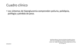 Cuadro clínico
• Los síntomas de hiperglucemia comprenden poliuria, polidipsia,
polifagia y pérdida de peso.
23/02/2017
Vela Rivera Marcos Harrison principios de medicina interna
18°ed. Vol 2 pag 2968 Cecil Y Goldman Tratado De Medicina
Interna vol. II pag 1494 Velasquéz Farmacologia Basica y Clinica
18° ed. pág. 621
 