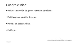 Cuadro clínico
• Poliuria: excreción de glucosa arrastre osmótico
• Polidipsia: por perdida de agua
• Perdida de peso: lipolisis
• Polifagia:
23/02/2017
Vela Rivera Marcos
Harrison principios de medicina interna 18°ed. Vol 2 pag 2977
 