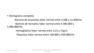 • Hemograma completo:
Número de leucocitos Valor normal entre 3.500 y 11.000/mL
Número de hematíes Valor normal entre 4.300.000 y
5.900.000/mL
Hemoglobina Valor normal entre 12,5 y 17gr/L
Plaquetas Valor normal entre 130.000 y 450.000/mL
http://www.elmundo.es/elmundosalud/especiales/2005/05/an
alisis_sangre
Agustin Vera Ramblas
 