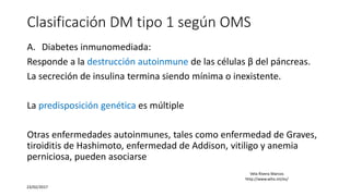 Clasificación DM tipo 1 según OMS
A. Diabetes inmunomediada:
Responde a la destrucción autoinmune de las células β del páncreas.
La secreción de insulina termina siendo mínima o inexistente.
La predisposición genética es múltiple
Otras enfermedades autoinmunes, tales como enfermedad de Graves,
tiroiditis de Hashimoto, enfermedad de Addison, vitiligo y anemia
perniciosa, pueden asociarse
23/02/2017
Vela Rivera Marcos
http://www.who.int/es/
 