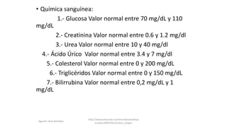 • Química sanguínea:
1.- Glucosa Valor normal entre 70 mg/dL y 110
mg/dL
2.- Creatinina Valor normal entre 0.6 y 1.2 mg/dl
3.- Urea Valor normal entre 10 y 40 mg/dl
4.- Ácido Úrico Valor normal entre 3.4 y 7 mg/dl
5.- Colesterol Valor normal entre 0 y 200 mg/dL
6.- Triglicéridos Valor normal entre 0 y 150 mg/dL
7.- Bilirrubina Valor normal entre 0,2 mg/dL y 1
mg/dL
http://www.elmundo.es/elmundosalud/esp
eciales/2005/05/analisis_sangre
Agustin Vera Ramblas
 