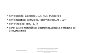• Perfil lipídico: Colesterol, LDL; HDL; triglicérido
• Perfil hepático: Bilirrubina, total y directa, AST, LDH
• Perfil tiroideo: TSH, T3, T4
• Panel básico metabólico: Electrolitos, glucosa, nitrógeno de
urea,creatinina
http://www.hospitalsanfernando.com/ww
w/es/articulos-medicos/examenes-de-
laboratorio-mas-frecuentes-realizados-en-
Agustin Vera Ramblas
 
