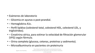 • Exámenes de laboratorio
• − Glicemia en ayunas o post-prandial.
• − Hemoglobina A1c.
• − Perfil lipídico (colesterol total, colesterol HDL, colesterol LDL, y
triglicéridos).
• − Creatinina sérica, para estimar la velocidad de filtración glomerular
(VFG) según fórmula.
• − Orina completa (glucosa, cetonas, proteínas y sedimento).
• − Microalbuminuria en pacientes sin proteinuria
Agustin Vera Ramblas
http://www.hospitalsanfernando.com/www/es/articulos-
medicos/examenes-de-laboratorio-mas-frecuentes-realizados-
en-los-pacientes
 