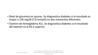 • Nivel de glucemia en ayunas. Se diagnostica diabetes si el resultado es
mayor a 126 mg/dl (7.0 mmol/l) en dos momentos diferentes.
• Examen de hemoglobina A1c. Se diagnostica diabetes si el resultado
del examen es 6.5% o superior.
Agustin Vera Ramblas
http://www.hospitalsanfernando.com/www/es/articulos-
medicos/examenes-de-laboratorio-mas-frecuentes-realizados-
en-los-pacientes
 