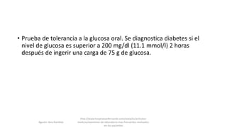 • Prueba de tolerancia a la glucosa oral. Se diagnostica diabetes si el
nivel de glucosa es superior a 200 mg/dl (11.1 mmol/l) 2 horas
después de ingerir una carga de 75 g de glucosa.
Agustin Vera Ramblas
http://www.hospitalsanfernando.com/www/es/articulos-
medicos/examenes-de-laboratorio-mas-frecuentes-realizados-
en-los-pacientes
 