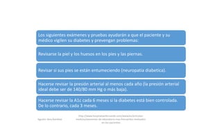 Los siguientes exámenes y pruebas ayudarán a que el paciente y su
médico vigilen su diabetes y prevengan problemas:
Revisarse la piel y los huesos en los pies y las piernas.
Revisar si sus pies se están entumeciendo (neuropatia diabetica).
Hacerse revisar la presión arterial al menos cada año (la presión arterial
ideal debe ser de 140/80 mm Hg o más baja).
Hacerse revisar la A1c cada 6 meses si la diabetes está bien controlada.
De lo contrario, cada 3 meses.
Agustin Vera Ramblas
http://www.hospitalsanfernando.com/www/es/articulos-
medicos/examenes-de-laboratorio-mas-frecuentes-realizados-
en-los-pacientes
 