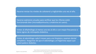 Hacerse revisar los niveles de colesterol y triglicéridos una vez al año.
Hacerse exámenes anuales para verificar que los riñones estén
funcionando bien (microalbuminuria y creatinina en suero).
Visitar al oftalmólogo al menos una vez al año o con mayor frecuencia si
tiene signos de retinopatia diabetica.
Visitar al odontólogo cada 6 meses para una limpieza y examen dental
completos. Asegúrese de que el odontólogo y el higienista sepan que
usted padece diabetes.
Agustin Vera Ramblas
http://www.hospitalsanfernando.com/www/es/articulos-
medicos/examenes-de-laboratorio-mas-frecuentes-realizados-
en-los-pacientes
 