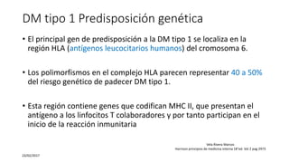 DM tipo 1 Predisposición genética
• El principal gen de predisposición a la DM tipo 1 se localiza en la
región HLA (antígenos leucocitarios humanos) del cromosoma 6.
• Los polimorfismos en el complejo HLA parecen representar 40 a 50%
del riesgo genético de padecer DM tipo 1.
• Esta región contiene genes que codifican MHC II, que presentan el
antígeno a los linfocitos T colaboradores y por tanto participan en el
inicio de la reacción inmunitaria
23/02/2017
Vela Rivera Marcos
Harrison principios de medicina interna 18°ed. Vol 2 pag 2973
 