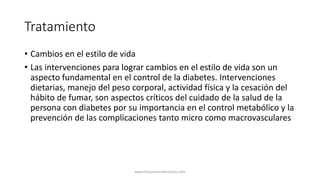 Tratamiento
• Cambios en el estilo de vida
• Las intervenciones para lograr cambios en el estilo de vida son un
aspecto fundamental en el control de la diabetes. Intervenciones
dietarias, manejo del peso corporal, actividad física y la cesación del
hábito de fumar, son aspectos críticos del cuidado de la salud de la
persona con diabetes por su importancia en el control metabólico y la
prevención de las complicaciones tanto micro como macrovasculares
www.hospitalsanfernando.com
 