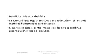 • Beneficios de la actividad física
• La actividad física regular se asocia a una reducción en el riesgo de
morbilidad y mortalidad cardiovascular.
• El ejercicio mejora el control metabólico, los niveles de HbA1c,
glicemia y sensibilidad a la insulina.
http://www.hospitalsanfernando.com/ww
w/es/articulos-medicos/
Agustin Vera Ramblas
 