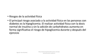 • Riesgos de la actividad física
• El principal riesgo asociado a la actividad física en las personas con
diabetes es la hipoglicemia. El realizar actividad física con la dosis
normal de insulina y sin la adición de carbohidratos aumenta en
forma significativa el riesgo de hipoglicemia durante y después del
ejercicio
Agustin Vera Ramblas
http://www.hospitalsanfernando.com/ww
w/es/articulos-medicos/
 