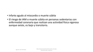 • Infarto agudo al miocardio o muerte súbita
• El riesgo de IAM o muerte súbita en personas sedentarias con
enfermedad coronaria que realizan una actividad física vigorosa
aunque existe, es bajo y transitorio.
http://www.hospitalsanfernando.com/ww
w/es/articulos-medicos/
Agustin Vera Ramblas
 