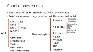 Conclusiones en clase
• DM: alteración en el metabolismo de los carbohidratos
• Enfermedad crónico degenerativa con inflamación endotelial
ADA
DM1 < 2%
DM2
DMG
MODY
Otros tipos:
secundarias a:
Toxicos
Pancreatitis
Feocromocitoma
98%
Fisiopatología:
Pancreas
Adipocitos
T. Endocrino
Hígado
Musculo
Riñón
SNC
Intestinos
Células alfa
Células beta
Adiponectina
PPAR γ
FNT α
Interleucina
Endotelina
 