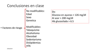 Conclusiones en clase
23/02/2017
Dx:
Glucosa en ayunas > 126 mg/dl
Al azar > 200 mg/dl
Hb glucosilada > 6.5
No modificables:
Edad
Sexo
Genetica
Modificables:
Tabaquismo
Alcoholismo
Obesidad
Sedentarismo
Dislipidemias
HTA
• Factores de riesgo
 