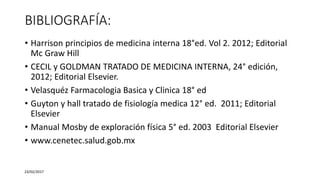 BIBLIOGRAFÍA:
• Harrison principios de medicina interna 18°ed. Vol 2. 2012; Editorial
Mc Graw Hill
• CECIL y GOLDMAN TRATADO DE MEDICINA INTERNA, 24° edición,
2012; Editorial Elsevier.
• Velasquéz Farmacologia Basica y Clinica 18° ed
• Guyton y hall tratado de fisiología medica 12° ed. 2011; Editorial
Elsevier
• Manual Mosby de exploración física 5° ed. 2003 Editorial Elsevier
• www.cenetec.salud.gob.mx
23/02/2017
 