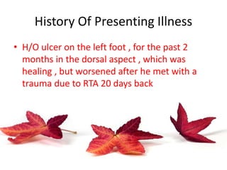 History Of Presenting Illness
• H/O ulcer on the left foot , for the past 2
months in the dorsal aspect , which was
healing , but worsened after he met with a
trauma due to RTA 20 days back
 
