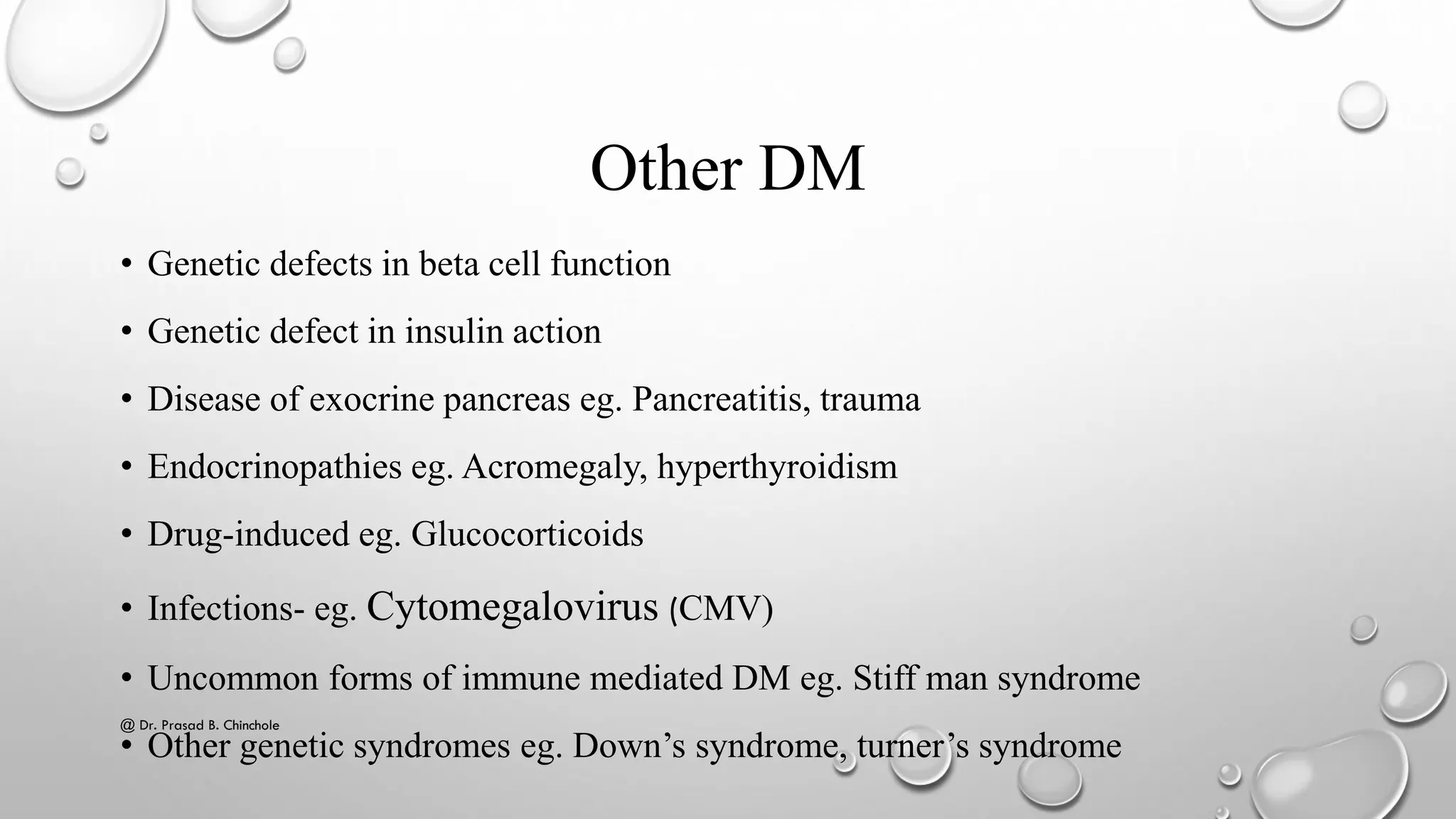 Other DM
• Genetic defects in beta cell function
• Genetic defect in insulin action
• Disease of exocrine pancreas eg. Pancreatitis, trauma
• Endocrinopathies eg. Acromegaly, hyperthyroidism
• Drug-induced eg. Glucocorticoids
• Infections- eg. Cytomegalovirus (CMV)
• Uncommon forms of immune mediated DM eg. Stiff man syndrome
• Other genetic syndromes eg. Down’s syndrome, turner’s syndrome
@ Dr. Prasad B. Chinchole
 