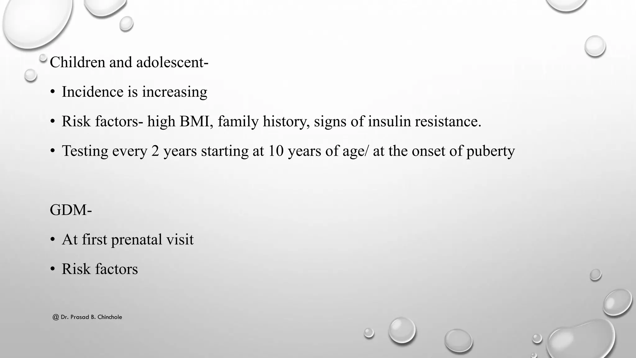 Children and adolescent-
• Incidence is increasing
• Risk factors- high BMI, family history, signs of insulin resistance.
• Testing every 2 years starting at 10 years of age/ at the onset of puberty
GDM-
• At first prenatal visit
• Risk factors
@ Dr. Prasad B. Chinchole
 