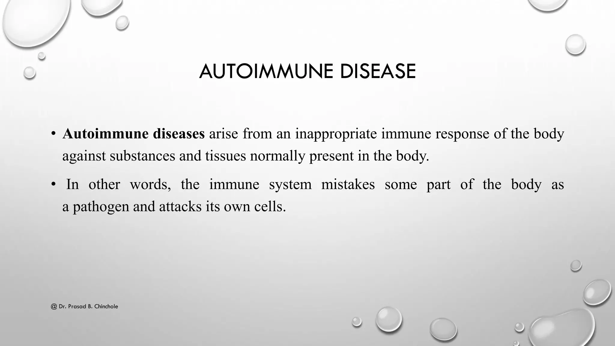 AUTOIMMUNE DISEASE
• Autoimmune diseases arise from an inappropriate immune response of the body
against substances and tissues normally present in the body.
• In other words, the immune system mistakes some part of the body as
a pathogen and attacks its own cells.
@ Dr. Prasad B. Chinchole
 