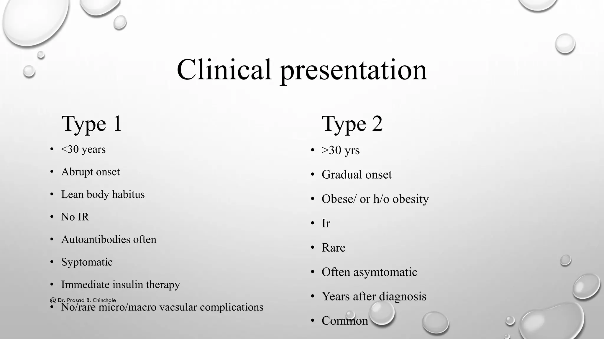 Clinical presentation
Type 1
• <30 years
• Abrupt onset
• Lean body habitus
• No IR
• Autoantibodies often
• Syptomatic
• Immediate insulin therapy
• No/rare micro/macro vacsular complications
Type 2
• >30 yrs
• Gradual onset
• Obese/ or h/o obesity
• Ir
• Rare
• Often asymtomatic
• Years after diagnosis
• Common
@ Dr. Prasad B. Chinchole
 