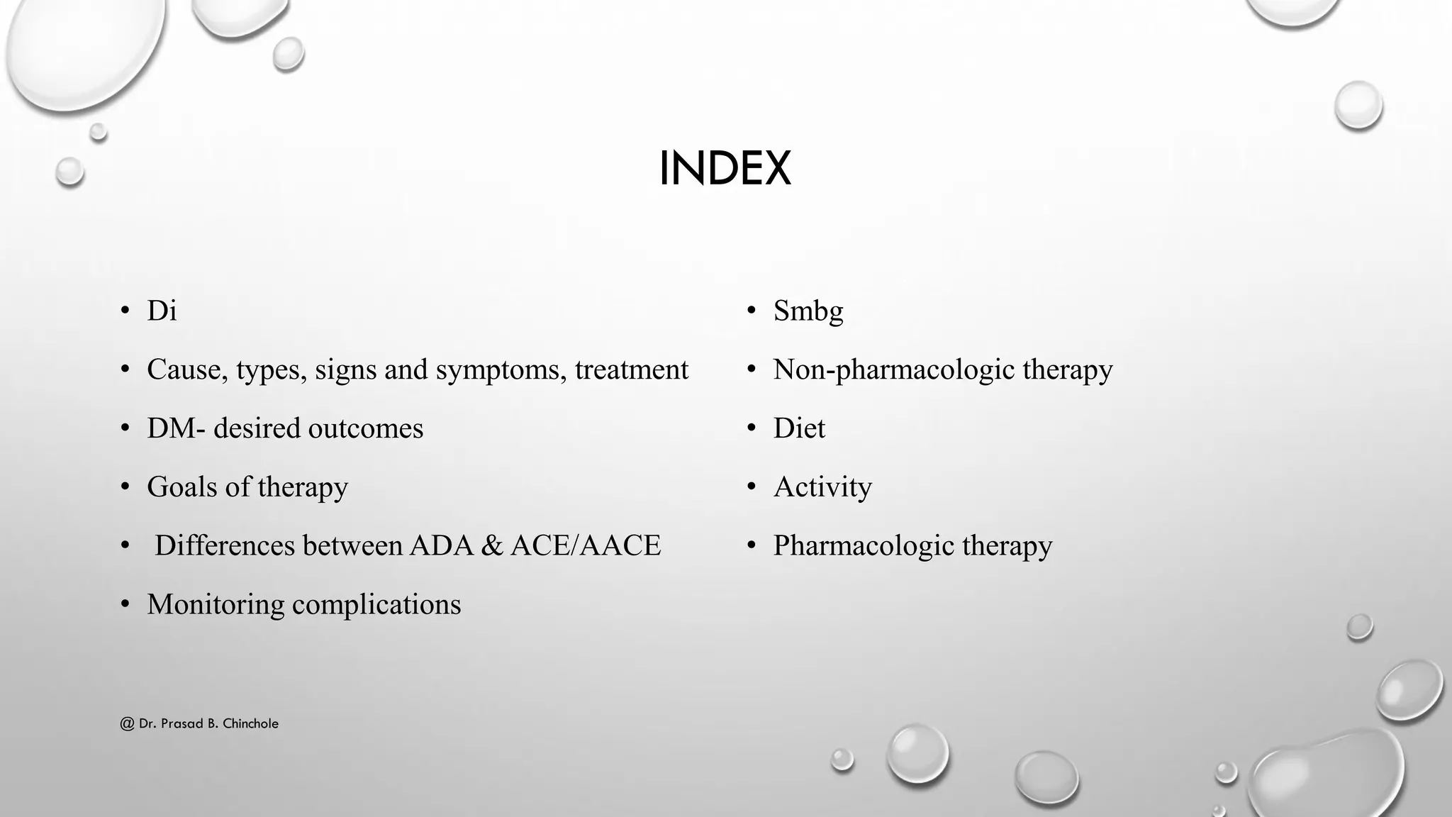 INDEX
• Di
• Cause, types, signs and symptoms, treatment
• DM- desired outcomes
• Goals of therapy
• Differences between ADA & ACE/AACE
• Monitoring complications
• Smbg
• Non-pharmacologic therapy
• Diet
• Activity
• Pharmacologic therapy
@ Dr. Prasad B. Chinchole
 