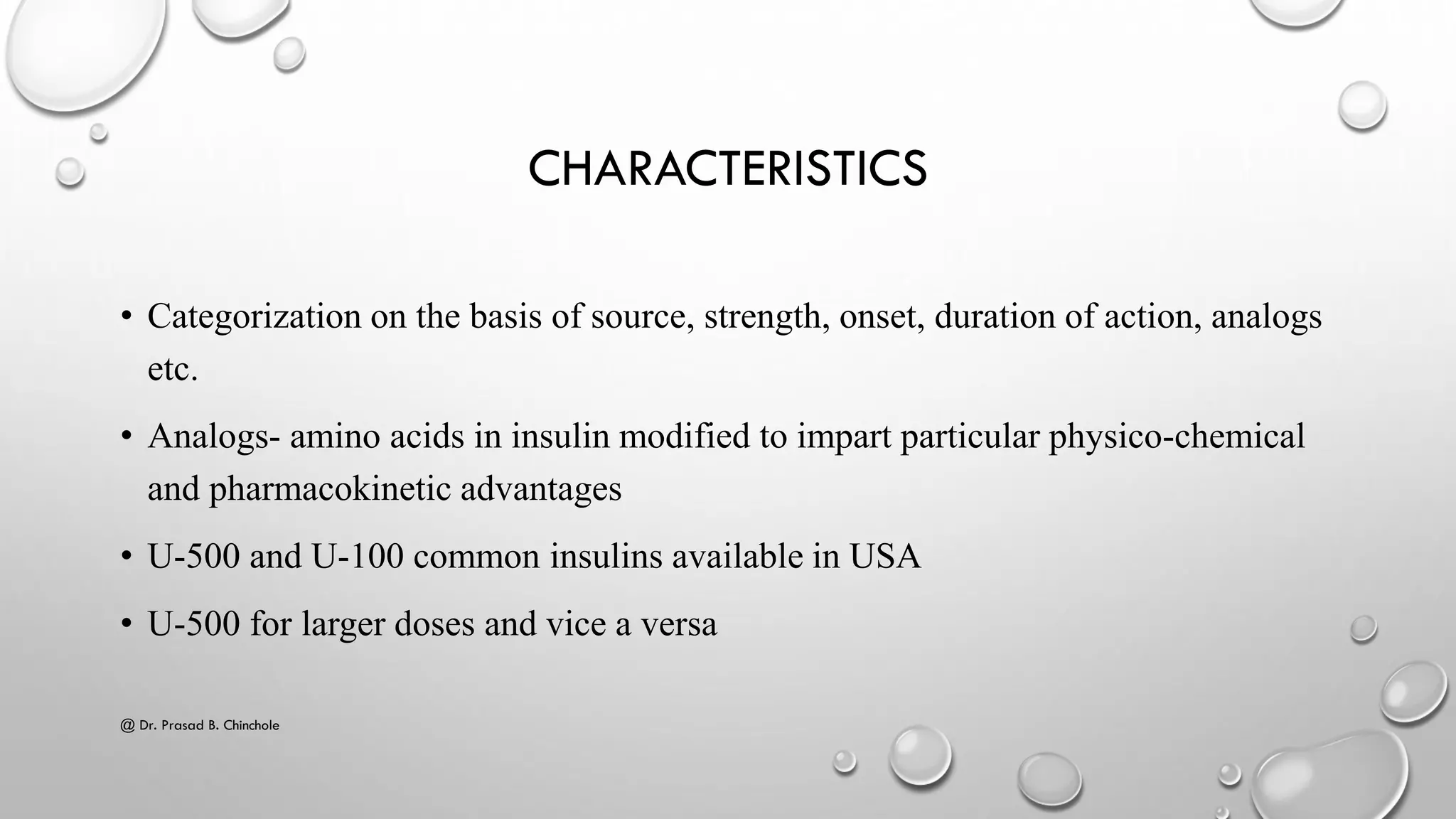 CHARACTERISTICS
• Categorization on the basis of source, strength, onset, duration of action, analogs
etc.
• Analogs- amino acids in insulin modified to impart particular physico-chemical
and pharmacokinetic advantages
• U-500 and U-100 common insulins available in USA
• U-500 for larger doses and vice a versa
@ Dr. Prasad B. Chinchole
 