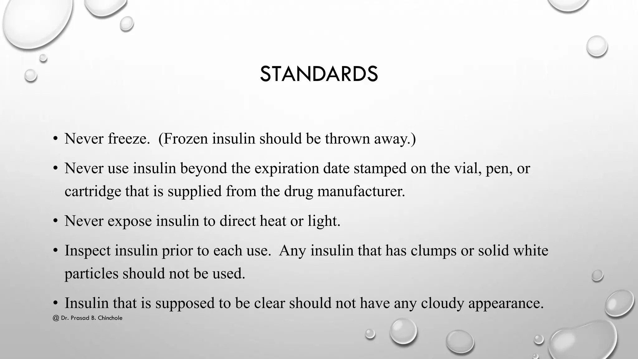 STANDARDS
• Never freeze. (Frozen insulin should be thrown away.)
• Never use insulin beyond the expiration date stamped on the vial, pen, or
cartridge that is supplied from the drug manufacturer.
• Never expose insulin to direct heat or light.
• Inspect insulin prior to each use. Any insulin that has clumps or solid white
particles should not be used.
• Insulin that is supposed to be clear should not have any cloudy appearance.
@ Dr. Prasad B. Chinchole
 