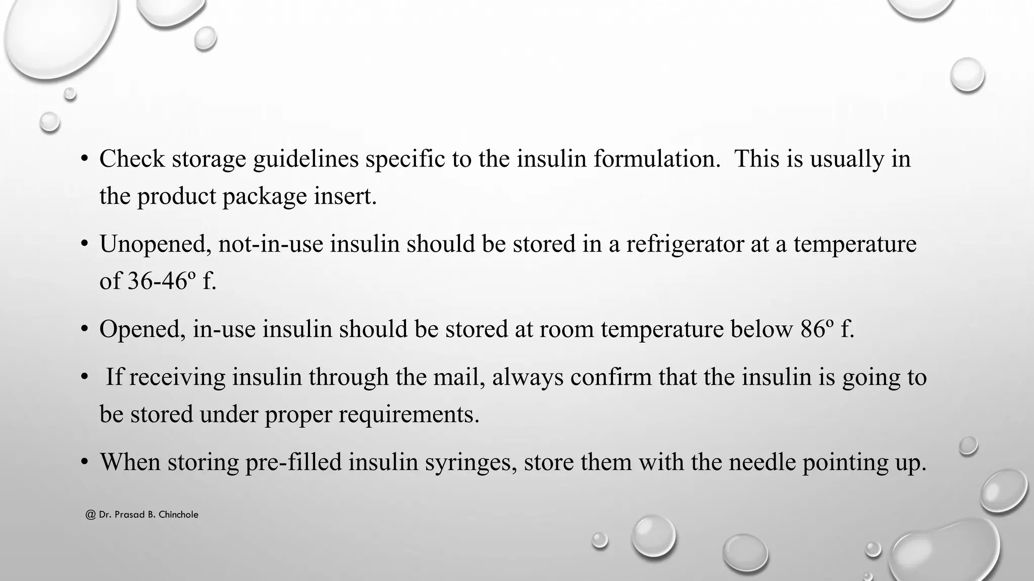 • Check storage guidelines specific to the insulin formulation. This is usually in
the product package insert.
• Unopened, not-in-use insulin should be stored in a refrigerator at a temperature
of 36-46º f.
• Opened, in-use insulin should be stored at room temperature below 86º f.
• If receiving insulin through the mail, always confirm that the insulin is going to
be stored under proper requirements.
• When storing pre-filled insulin syringes, store them with the needle pointing up.
@ Dr. Prasad B. Chinchole
 