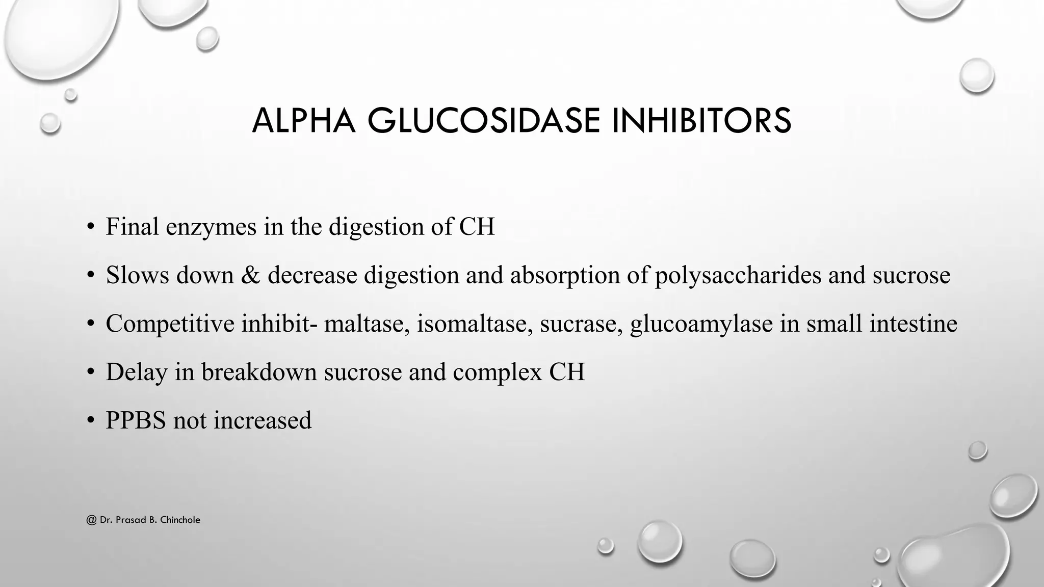ΑLPHA GLUCOSIDASE INHIBITORS
• Final enzymes in the digestion of CH
• Slows down & decrease digestion and absorption of polysaccharides and sucrose
• Competitive inhibit- maltase, isomaltase, sucrase, glucoamylase in small intestine
• Delay in breakdown sucrose and complex CH
• PPBS not increased
@ Dr. Prasad B. Chinchole
 