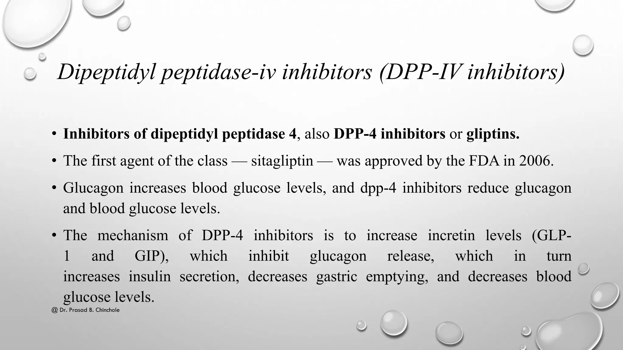 Dipeptidyl peptidase-iv inhibitors (DPP-IV inhibitors)
• Inhibitors of dipeptidyl peptidase 4, also DPP-4 inhibitors or gliptins.
• The first agent of the class — sitagliptin — was approved by the FDA in 2006.
• Glucagon increases blood glucose levels, and dpp-4 inhibitors reduce glucagon
and blood glucose levels.
• The mechanism of DPP-4 inhibitors is to increase incretin levels (GLP-
1 and GIP), which inhibit glucagon release, which in turn
increases insulin secretion, decreases gastric emptying, and decreases blood
glucose levels.
@ Dr. Prasad B. Chinchole
 
