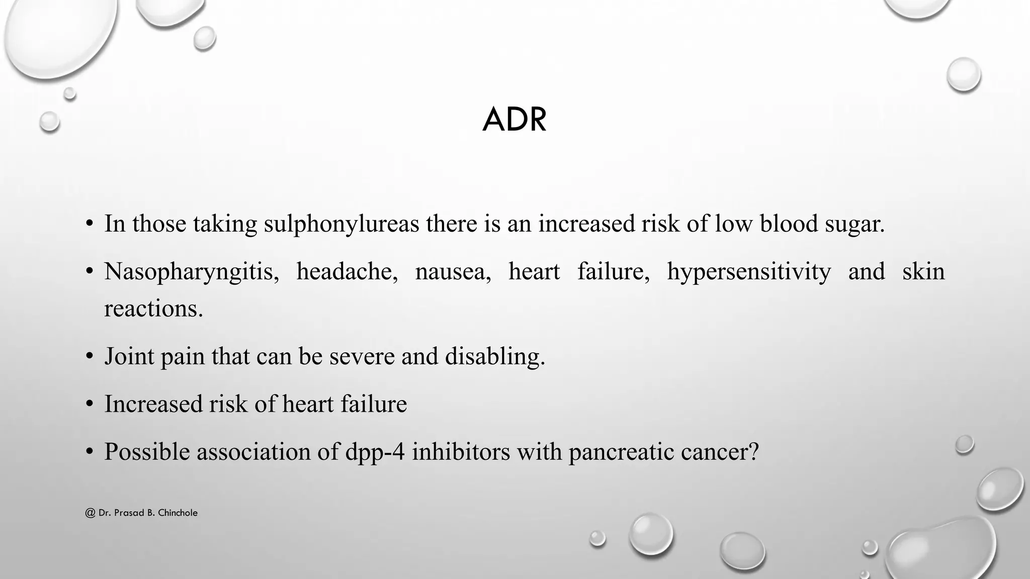 ADR
• In those taking sulphonylureas there is an increased risk of low blood sugar.
• Nasopharyngitis, headache, nausea, heart failure, hypersensitivity and skin
reactions.
• Joint pain that can be severe and disabling.
• Increased risk of heart failure
• Possible association of dpp-4 inhibitors with pancreatic cancer?
@ Dr. Prasad B. Chinchole
 
