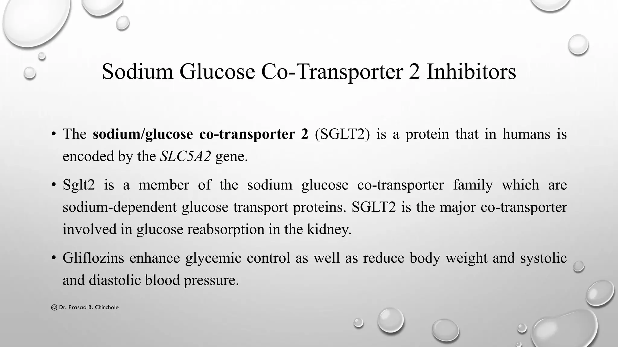 Sodium Glucose Co-Transporter 2 Inhibitors
• The sodium/glucose co-transporter 2 (SGLT2) is a protein that in humans is
encoded by the SLC5A2 gene.
• Sglt2 is a member of the sodium glucose co-transporter family which are
sodium-dependent glucose transport proteins. SGLT2 is the major co-transporter
involved in glucose reabsorption in the kidney.
• Gliflozins enhance glycemic control as well as reduce body weight and systolic
and diastolic blood pressure.
@ Dr. Prasad B. Chinchole
 