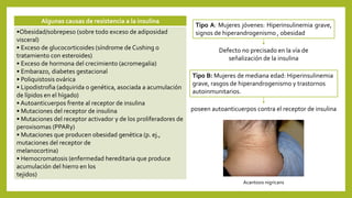 Algunas causas de resistencia a la insulina
•Obesidad/sobrepeso (sobre todo exceso de adiposidad
visceral)
• Exceso de glucocorticoides (síndrome de Cushing o
tratamiento con esteroides)
• Exceso de hormona del crecimiento (acromegalia)
• Embarazo, diabetes gestacional
• Poliquistosis ovárica
• Lipodistrofia (adquirida o genética, asociada a acumulación
de lípidos en el hígado)
• Autoanticuerpos frente al receptor de insulina
• Mutaciones del receptor de insulina
• Mutaciones del receptor activador γ de los proliferadores de
peroxisomas (PPARγ)
• Mutaciones que producen obesidad genética (p. ej.,
mutaciones del receptor de
melanocortina)
• Hemocromatosis (enfermedad hereditaria que produce
acumulación del hierro en los
tejidos)
Tipo A: Mujeres jóvenes: Hiperinsulinemia grave,
signos de hiperandrogenismo , obesidad
Defecto no precisado en la vía de
señalización de la insulina
Tipo B: Mujeres de mediana edad: Hiperinsulinemia
grave, rasgos de hiperandrogenismo y trastornos
autoinmunitarios.
poseen autoanticuerpos contra el receptor de insulina
Acantosis nigricans
 
