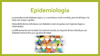 Epidemiologia
o La prevalencia de diabetes tipos 1 y 2 aumenta a nivel mundial, pero la del tipo 2 lo
hace con mayor rapidez.
o Hasta 80% de los individuos con diabetes viven en países con ingresos bajos o
intermedios
o La DM aumenta con la edad. En todo el mundo, la mayoría de los individuos con
diabetes tiene entre 40 y 59 años de edad.
 