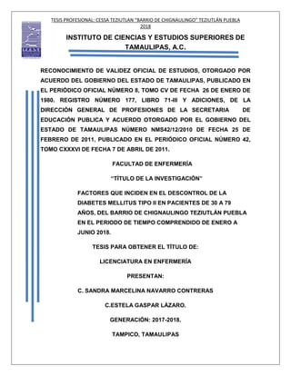 TESIS PROFESIONAL: CESSA TEZIUTLAN “BARRIO DE CHIGNAULINGO” TEZIUTLÁN PUEBLA
2018
INSTITUTO DE CIENCIAS Y ESTUDIOS SUPERIORES DE
TAMAULIPAS, A.C.
RECONOCIMIENTO DE VALIDEZ OFICIAL DE ESTUDIOS, OTORGADO POR
ACUERDO DEL GOBIERNO DEL ESTADO DE TAMAULIPAS, PUBLICADO EN
EL PERIÓDICO OFICIAL NÚMERO 8, TOMO CV DE FECHA 26 DE ENERO DE
1980. REGISTRO NÚMERO 177, LIBRO 71-III Y ADICIONES, DE LA
DIRECCIÓN GENERAL DE PROFESIONES DE LA SECRETARIA DE
EDUCACIÓN PUBLICA Y ACUERDO OTORGADO POR EL GOBIERNO DEL
ESTADO DE TAMAULIPAS NÚMERO NMS42/12/2010 DE FECHA 25 DE
FEBRERO DE 2011, PUBLICADO EN EL PERIÓDICO OFICIAL NÚMERO 42,
TOMO CXXXVI DE FECHA 7 DE ABRIL DE 2011.
FACULTAD DE ENFERMERÍA
“TÍTULO DE LA INVESTIGACIÓN”
FACTORES QUE INCIDEN EN EL DESCONTROL DE LA
DIABETES MELLITUS TIPO II EN PACIENTES DE 30 A 79
AÑOS, DEL BARRIO DE CHIGNAULINGO TEZIUTLÁN PUEBLA
EN EL PERIODO DE TIEMPO COMPRENDIDO DE ENERO A
JUNIO 2018.
TESIS PARA OBTENER EL TÍTULO DE:
LICENCIATURA EN ENFERMERÍA
PRESENTAN:
C. SANDRA MARCELINA NAVARRO CONTRERAS
C.ESTELA GASPAR LÁZARO.
GENERACIÓN: 2017-2018.
TAMPICO, TAMAULIPAS
 